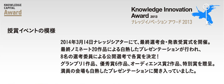 Knowledge Innovation Award 2013 授賞イベントの模様 2014年3月14日ナレッジシアターにて、最終選考会・発表受賞式を開催。最終ノミネート20作品による白熱したプレゼンテーションが行われ、8名の選考委員による公開選考で各賞を決定！ グランプリ1作品、 優秀賞6作品、オーディエンス賞2作品、特別賞を贈呈。満員の会場も白熱したプレゼンテーションに聞き入っていました。