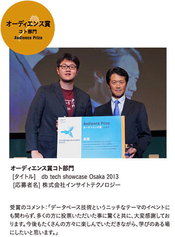 オーディエンス賞 コト部門 Audience Prize
[タイトル]   db tech showcase Osaka 2013 
[応募者名] 株式会社インサイトテクノロジー
受賞のコメント：「データベース技術というニッチなテーマのイベントにも関わらず、多くの方に投票いただいた事に驚くと共に、大変感謝しております。今後もたくさんの方々に楽しんでいただきながら、学びのある場にしたいと思います。」