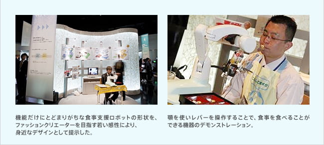 機能だけにとどまりがちな食事支援ロボットの形状を、ファッションクリエーターを目指す若い感性により、身近なデザインとして提示した。/顎を使いレバーを操作することで、食事を食べることができる機器のデモンストレーション。