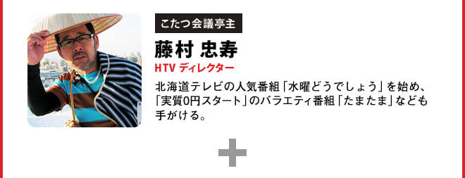 こたつ会議亭主 藤村 忠寿 HTV ディレクター 北海道テレビの人気番組「水曜どうでしょう」を始め、「実質0円スタート」のバラエティ番組「たまたま」なども手がける。
