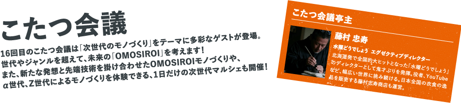 16回目のこたつ会議は「次世代のモノづくり」をテーマに多彩なゲストが登場。世代やジャンルを超えて、未来の「OMOSIROI」を考えます！また、新たな発想と先端技術を掛け合わせたOMOSIROIモノづくりや、α世代、Z世代によるモノづくりを体験できる、1日だけの次世代マルシェも開催！