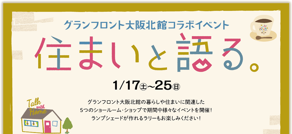 グランフロント大阪北館コラボイベント　住まいと語る。
		1/17（土）～25（日） グランフロント大阪北館の暮らしや住まいに関連した5つのショールーム・ショップで期間中様々なイベントを開催！ランプシェードが作れるラリーもお楽しみください！