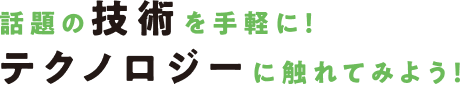 話題の技術を手軽に!テクノロジーに触れてみよう!