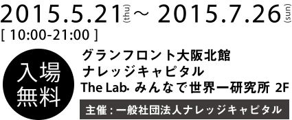 2015.5.21(thu)~2015.7.26(sun) The Lab. (2F), Knowledge Capital, Grand Front Osaka North Building