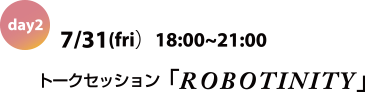 day2 July 31st (Fri.)	18:00-21:00 ”ROBOTINITY” talk session