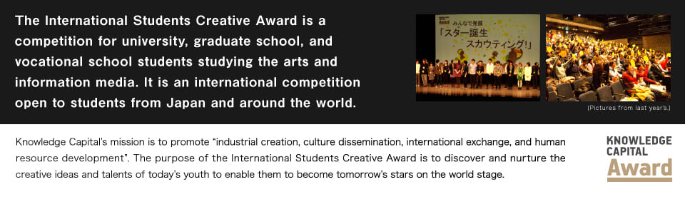 The International Students Creative Award is an international award contest for both Japanese and foreign university, graduate school, and vocational school students in the fields of art and information media.